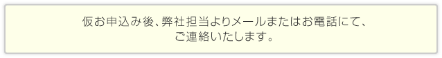 仮お申込み後、弊社担当よりメールまたはお電話にて、ご連絡いたします。