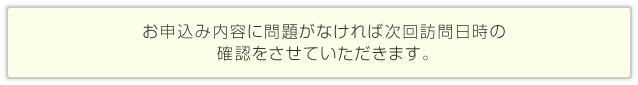 お申込み内容に問題がなければ次回訪問日時の確認をさせていただきます。